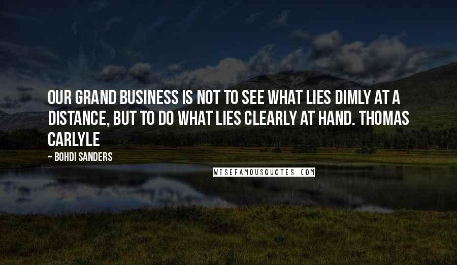 Bohdi Sanders Quotes: Our grand business is not to see what lies dimly at a distance, but to do what lies clearly at hand. Thomas Carlyle