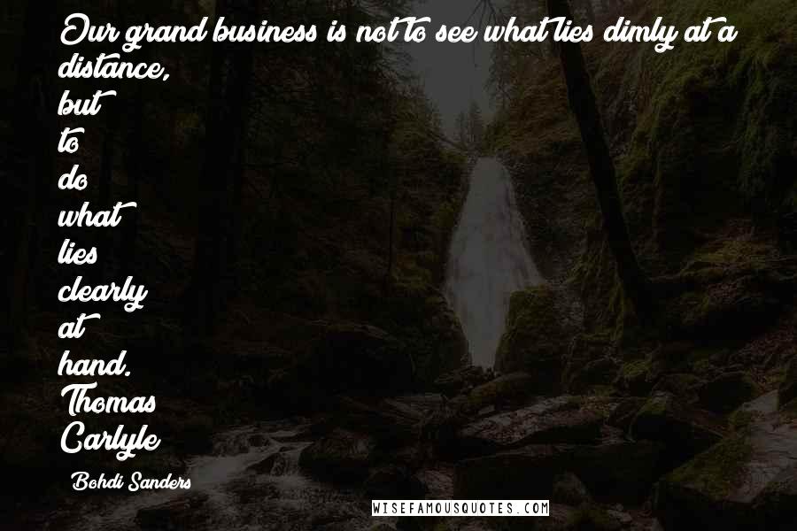 Bohdi Sanders Quotes: Our grand business is not to see what lies dimly at a distance, but to do what lies clearly at hand. Thomas Carlyle