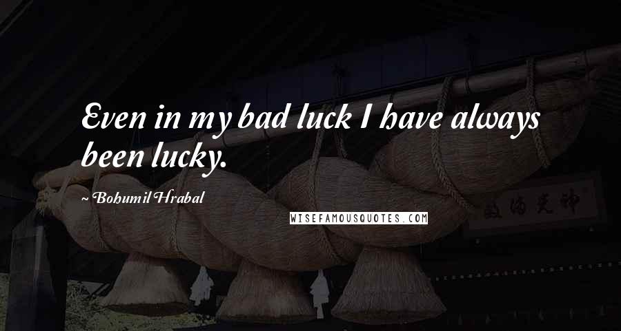 Bohumil Hrabal Quotes: Even in my bad luck I have always been lucky.
