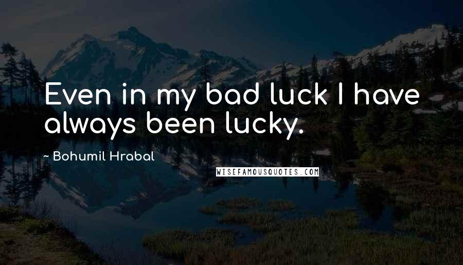 Bohumil Hrabal Quotes: Even in my bad luck I have always been lucky.