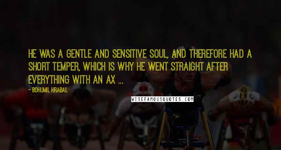 Bohumil Hrabal Quotes: He was a gentle and sensitive soul, and therefore had a short temper, which is why he went straight after everything with an ax ...