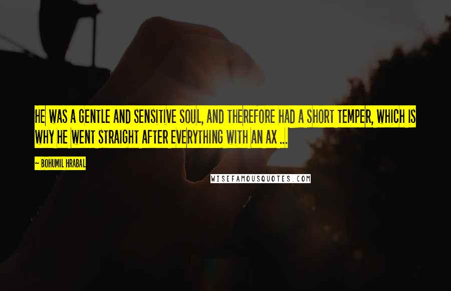 Bohumil Hrabal Quotes: He was a gentle and sensitive soul, and therefore had a short temper, which is why he went straight after everything with an ax ...