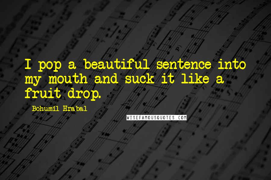 Bohumil Hrabal Quotes: I pop a beautiful sentence into my mouth and suck it like a fruit drop.