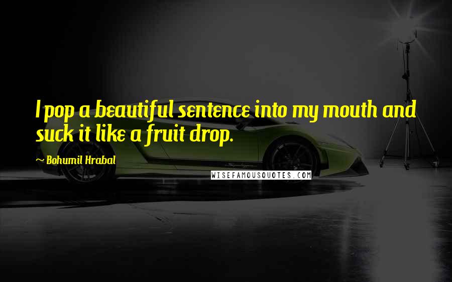 Bohumil Hrabal Quotes: I pop a beautiful sentence into my mouth and suck it like a fruit drop.