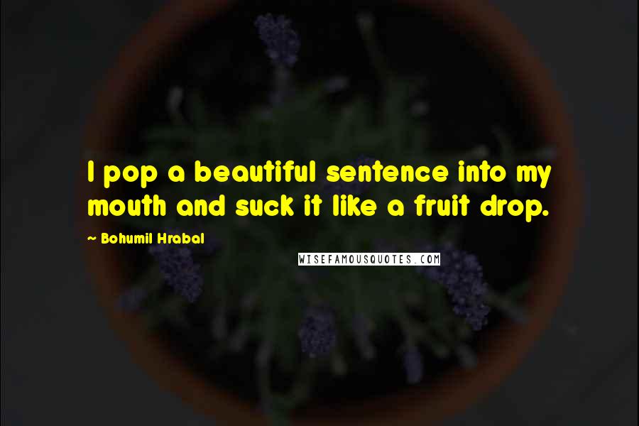 Bohumil Hrabal Quotes: I pop a beautiful sentence into my mouth and suck it like a fruit drop.
