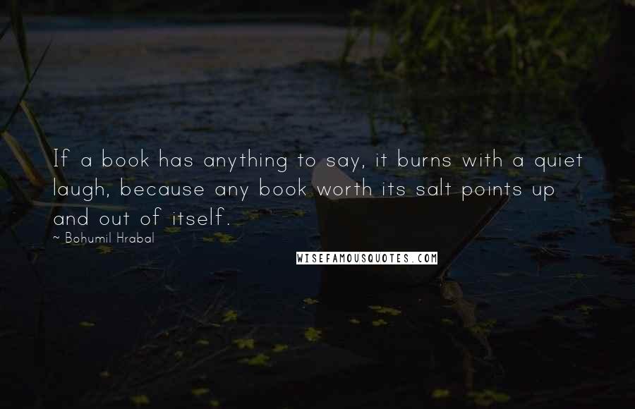 Bohumil Hrabal Quotes: If a book has anything to say, it burns with a quiet laugh, because any book worth its salt points up and out of itself.