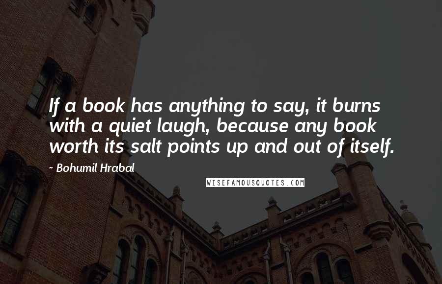 Bohumil Hrabal Quotes: If a book has anything to say, it burns with a quiet laugh, because any book worth its salt points up and out of itself.