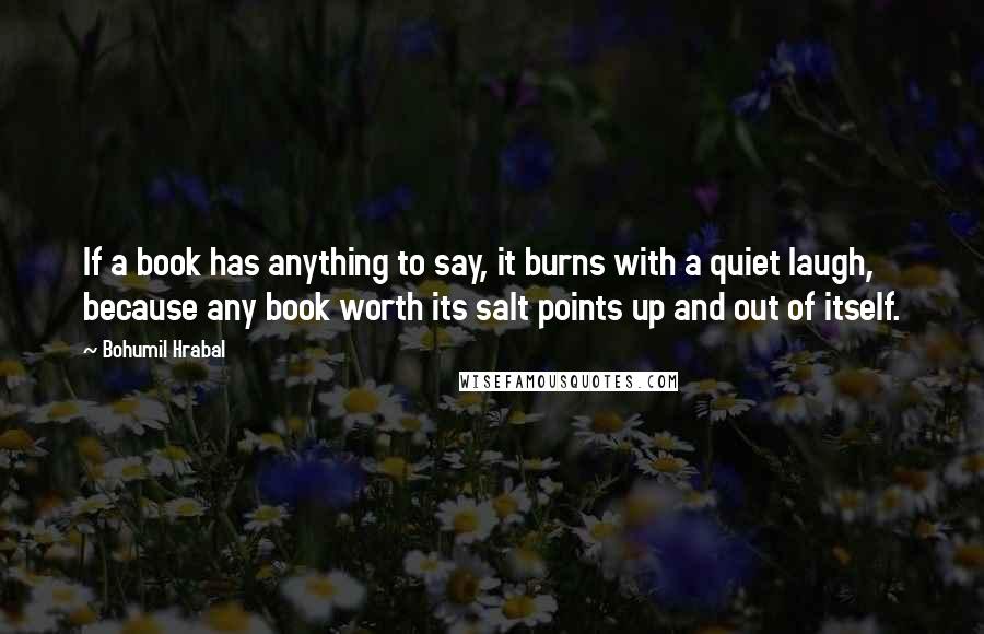 Bohumil Hrabal Quotes: If a book has anything to say, it burns with a quiet laugh, because any book worth its salt points up and out of itself.