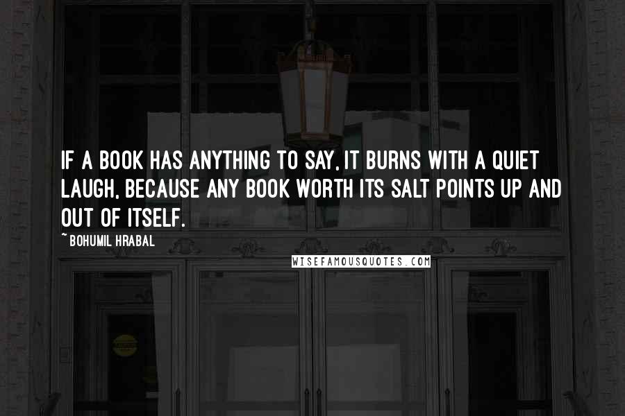 Bohumil Hrabal Quotes: If a book has anything to say, it burns with a quiet laugh, because any book worth its salt points up and out of itself.