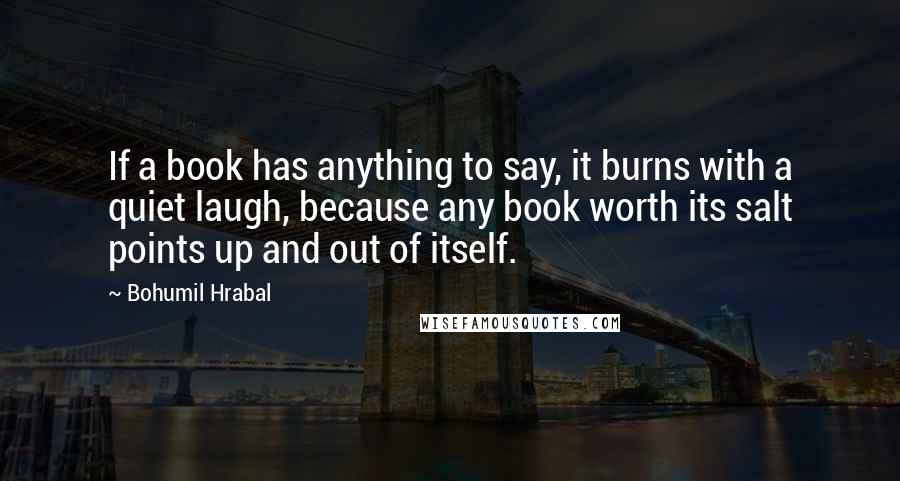 Bohumil Hrabal Quotes: If a book has anything to say, it burns with a quiet laugh, because any book worth its salt points up and out of itself.