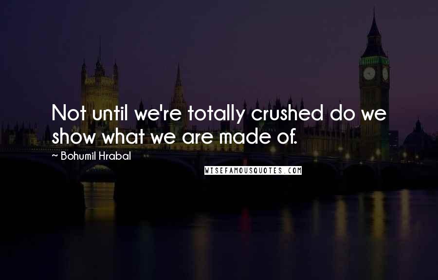 Bohumil Hrabal Quotes: Not until we're totally crushed do we show what we are made of.