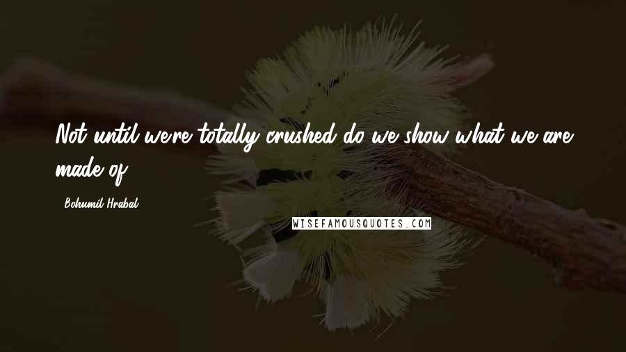 Bohumil Hrabal Quotes: Not until we're totally crushed do we show what we are made of.