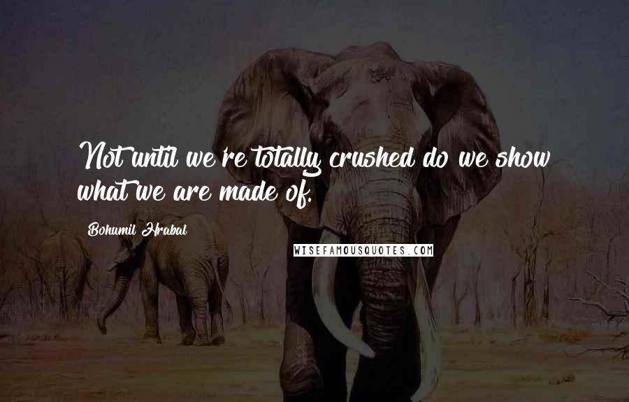 Bohumil Hrabal Quotes: Not until we're totally crushed do we show what we are made of.