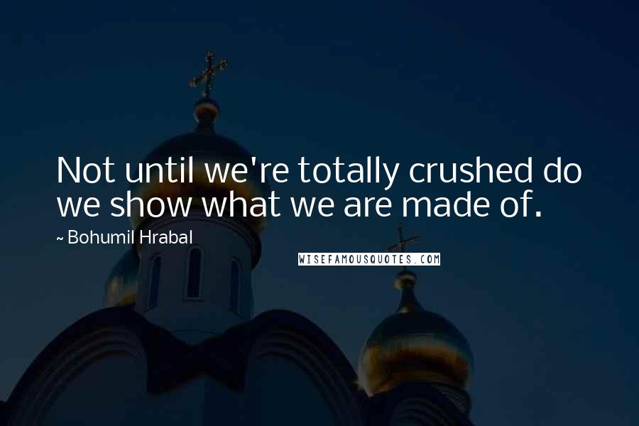 Bohumil Hrabal Quotes: Not until we're totally crushed do we show what we are made of.