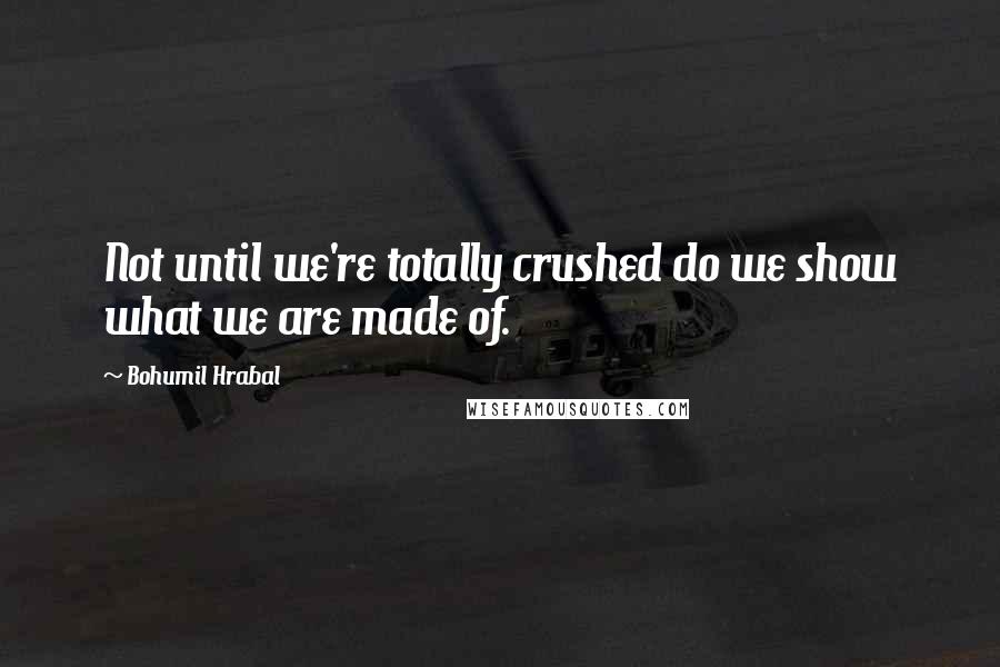 Bohumil Hrabal Quotes: Not until we're totally crushed do we show what we are made of.