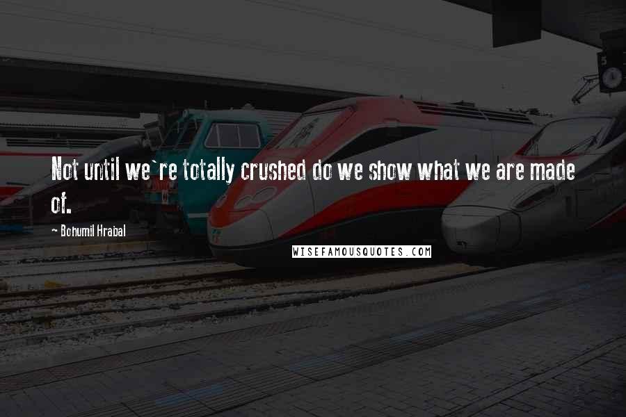 Bohumil Hrabal Quotes: Not until we're totally crushed do we show what we are made of.