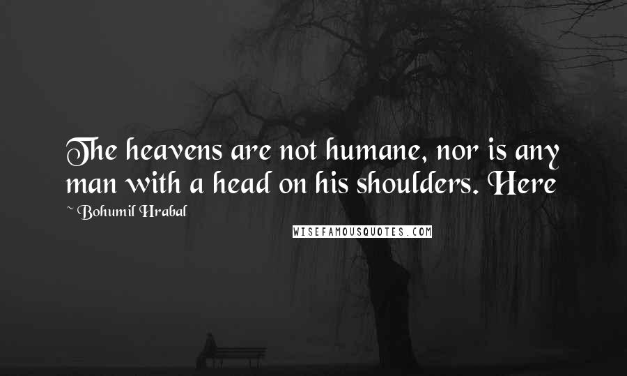 Bohumil Hrabal Quotes: The heavens are not humane, nor is any man with a head on his shoulders. Here