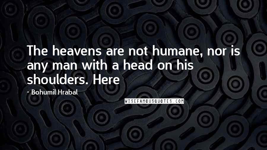 Bohumil Hrabal Quotes: The heavens are not humane, nor is any man with a head on his shoulders. Here