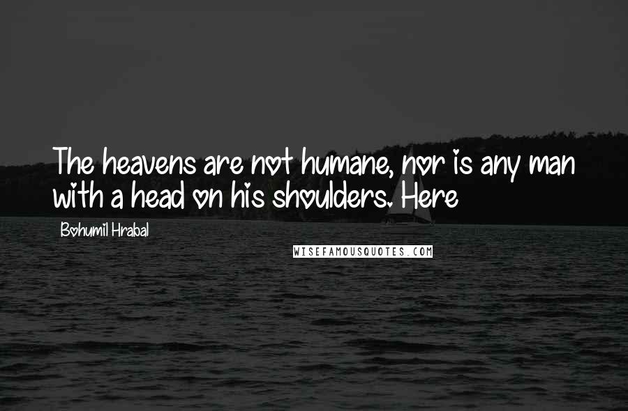 Bohumil Hrabal Quotes: The heavens are not humane, nor is any man with a head on his shoulders. Here