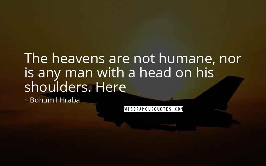 Bohumil Hrabal Quotes: The heavens are not humane, nor is any man with a head on his shoulders. Here