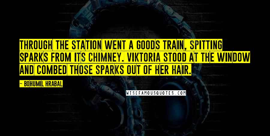 Bohumil Hrabal Quotes: Through the station went a goods train, spitting sparks from its chimney. Viktoria stood at the window and combed those sparks out of her hair.