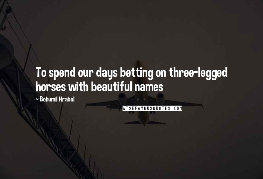 Bohumil Hrabal Quotes: To spend our days betting on three-legged horses with beautiful names