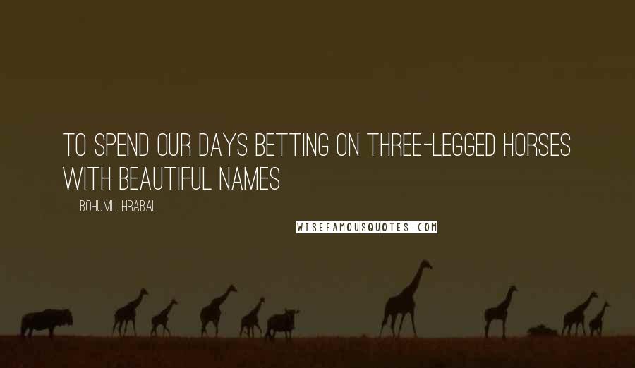 Bohumil Hrabal Quotes: To spend our days betting on three-legged horses with beautiful names