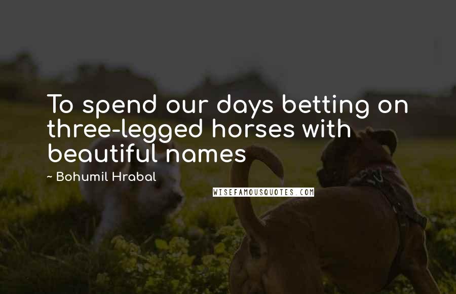 Bohumil Hrabal Quotes: To spend our days betting on three-legged horses with beautiful names