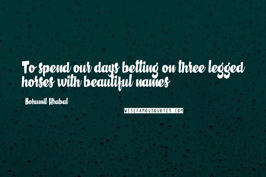 Bohumil Hrabal Quotes: To spend our days betting on three-legged horses with beautiful names