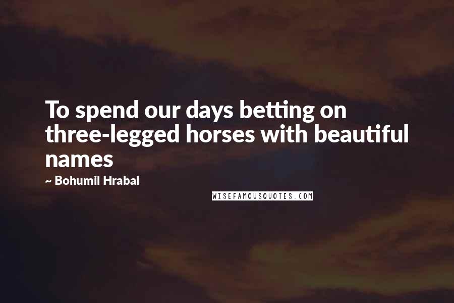 Bohumil Hrabal Quotes: To spend our days betting on three-legged horses with beautiful names