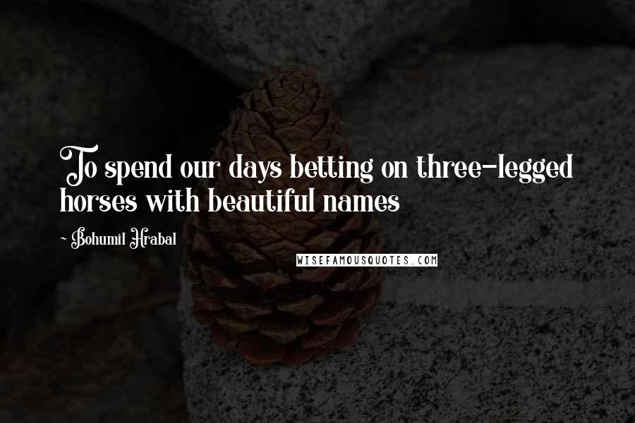 Bohumil Hrabal Quotes: To spend our days betting on three-legged horses with beautiful names