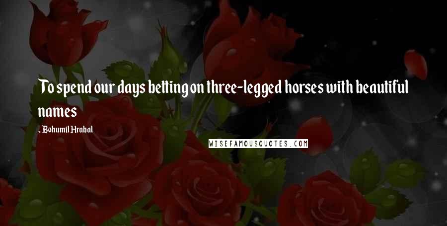 Bohumil Hrabal Quotes: To spend our days betting on three-legged horses with beautiful names