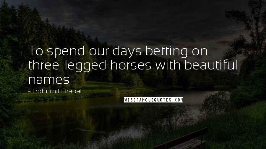 Bohumil Hrabal Quotes: To spend our days betting on three-legged horses with beautiful names