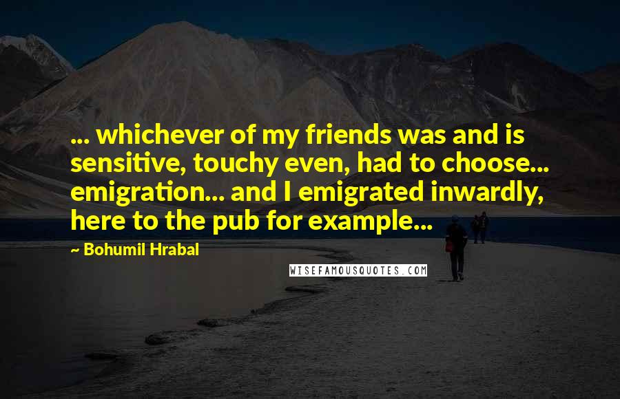 Bohumil Hrabal Quotes: ... whichever of my friends was and is sensitive, touchy even, had to choose... emigration... and I emigrated inwardly, here to the pub for example...