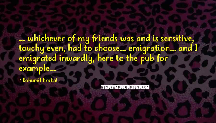 Bohumil Hrabal Quotes: ... whichever of my friends was and is sensitive, touchy even, had to choose... emigration... and I emigrated inwardly, here to the pub for example...