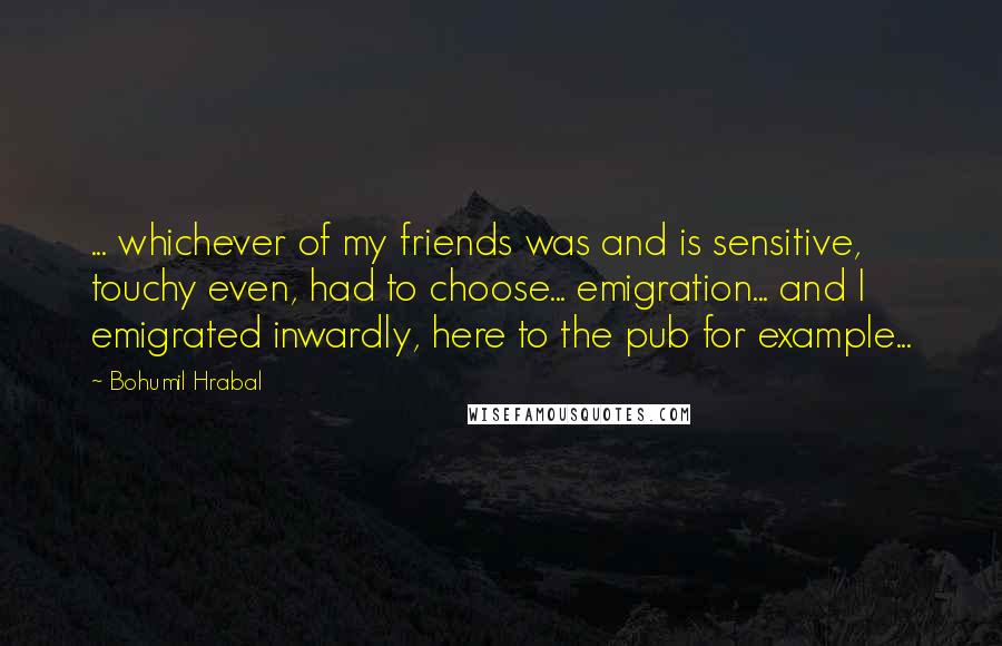 Bohumil Hrabal Quotes: ... whichever of my friends was and is sensitive, touchy even, had to choose... emigration... and I emigrated inwardly, here to the pub for example...