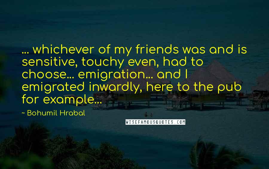 Bohumil Hrabal Quotes: ... whichever of my friends was and is sensitive, touchy even, had to choose... emigration... and I emigrated inwardly, here to the pub for example...