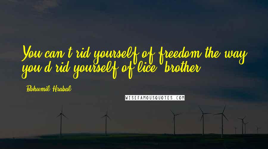 Bohumil Hrabal Quotes: You can't rid yourself of freedom the way you'd rid yourself of lice, brother.