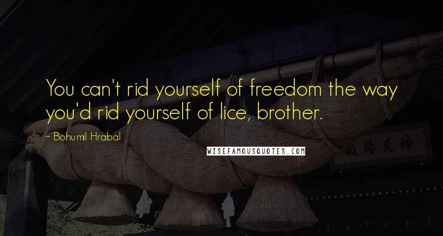 Bohumil Hrabal Quotes: You can't rid yourself of freedom the way you'd rid yourself of lice, brother.