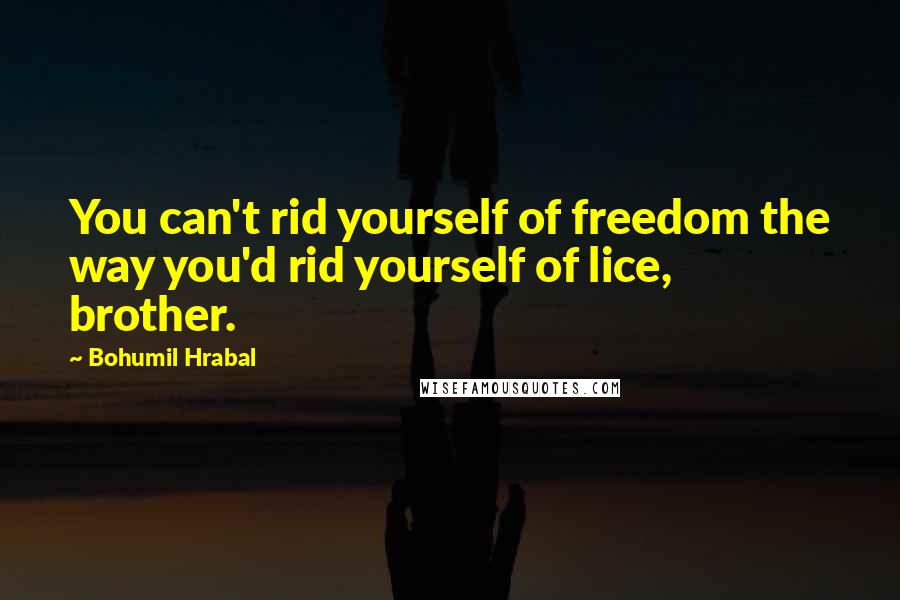 Bohumil Hrabal Quotes: You can't rid yourself of freedom the way you'd rid yourself of lice, brother.