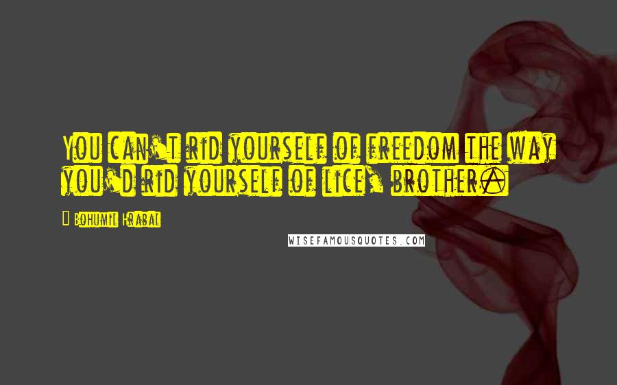 Bohumil Hrabal Quotes: You can't rid yourself of freedom the way you'd rid yourself of lice, brother.