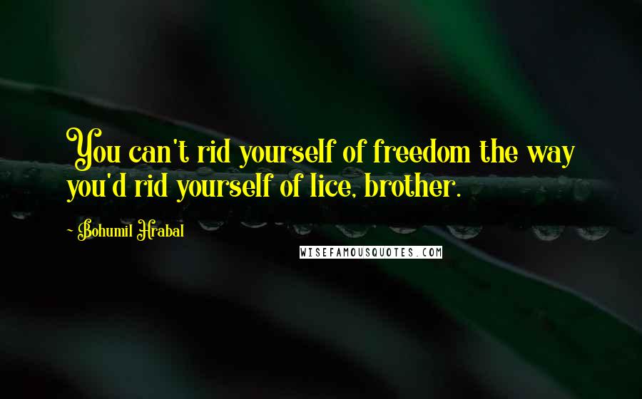 Bohumil Hrabal Quotes: You can't rid yourself of freedom the way you'd rid yourself of lice, brother.