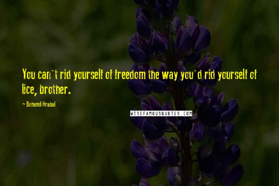 Bohumil Hrabal Quotes: You can't rid yourself of freedom the way you'd rid yourself of lice, brother.