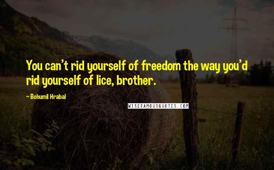 Bohumil Hrabal Quotes: You can't rid yourself of freedom the way you'd rid yourself of lice, brother.