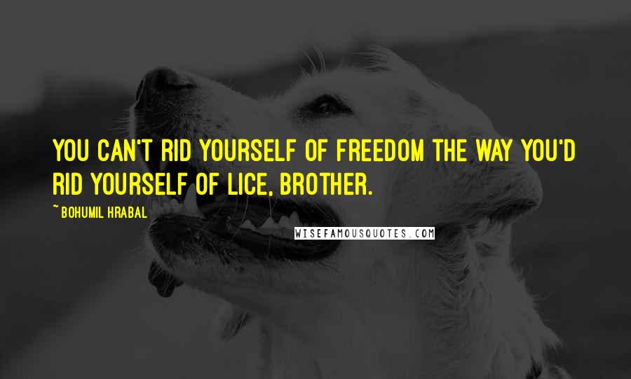 Bohumil Hrabal Quotes: You can't rid yourself of freedom the way you'd rid yourself of lice, brother.