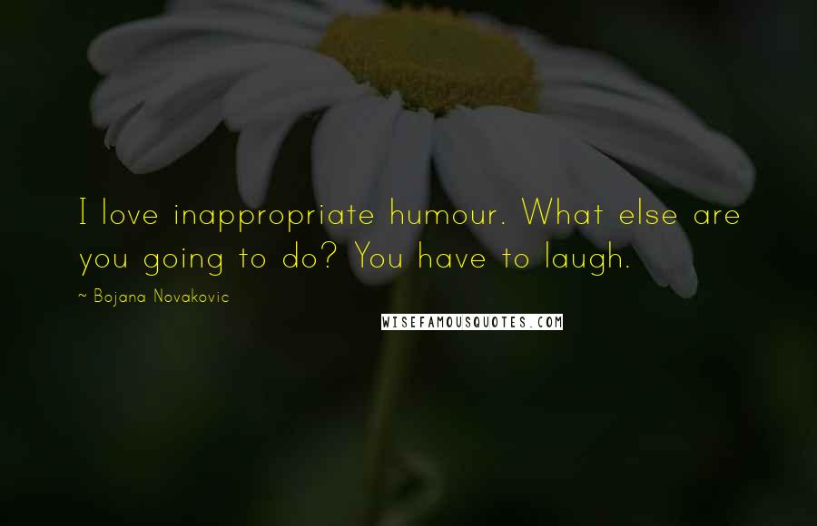 Bojana Novakovic Quotes: I love inappropriate humour. What else are you going to do? You have to laugh.