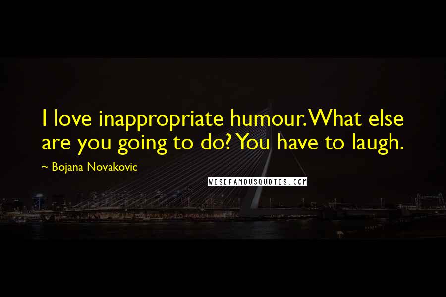 Bojana Novakovic Quotes: I love inappropriate humour. What else are you going to do? You have to laugh.