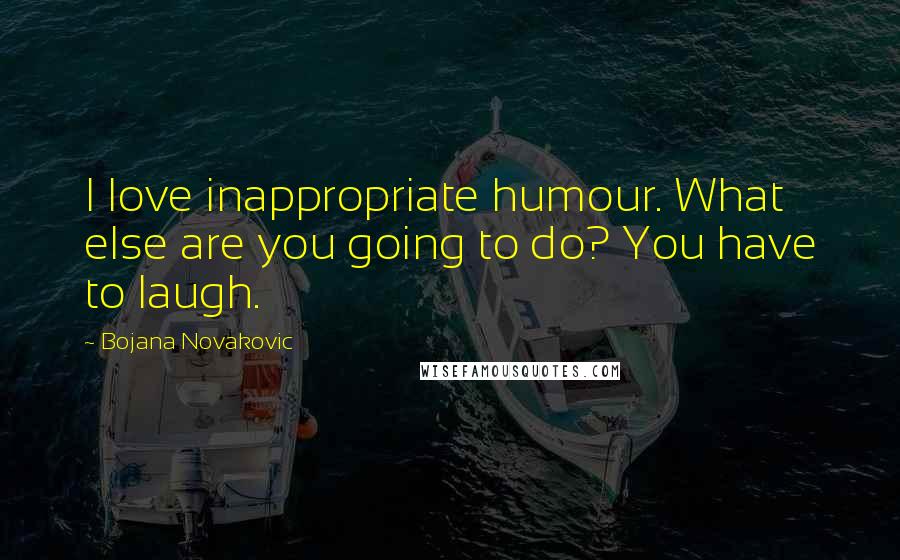 Bojana Novakovic Quotes: I love inappropriate humour. What else are you going to do? You have to laugh.