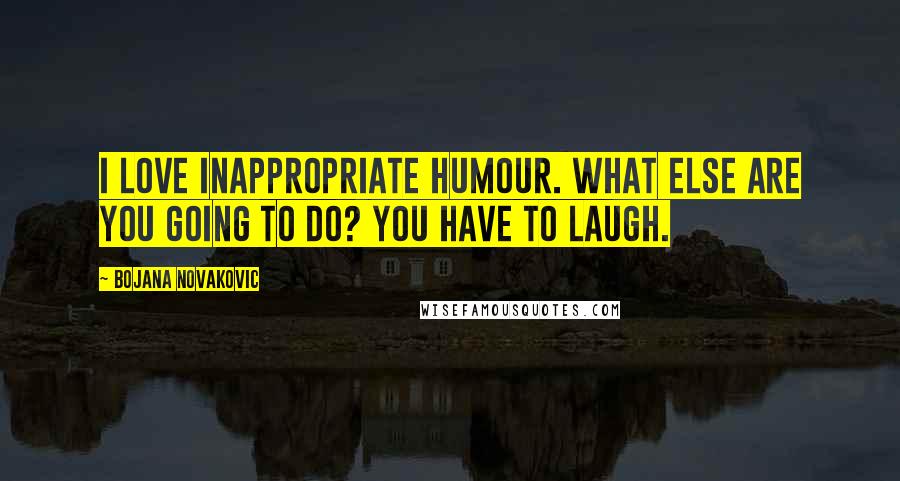 Bojana Novakovic Quotes: I love inappropriate humour. What else are you going to do? You have to laugh.