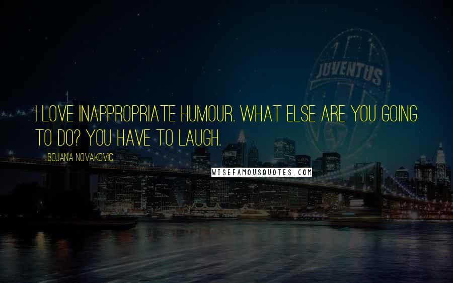 Bojana Novakovic Quotes: I love inappropriate humour. What else are you going to do? You have to laugh.